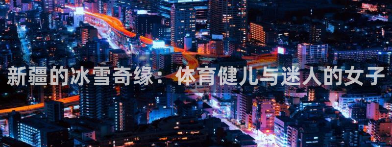 球王会体育：新疆的冰雪奇缘：体育健儿与迷人的女子